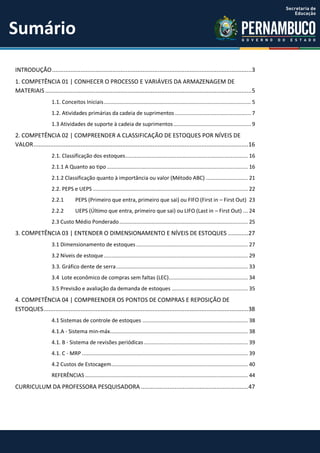 INTRODUÇÃO.......................................................................................................................3
1. COMPETÊNCIA 01 | CONHECER O PROCESSO E VARIÁVEIS DA ARMAZENAGEM DE
MATERIAIS ...........................................................................................................................5
1.1. Conceitos Iniciais............................................................................................... 5
1.2. Atividades primárias da cadeia de suprimentos ................................................. 7
1.3 Atividades de suporte à cadeia de suprimentos.................................................. 9
2. COMPETÊNCIA 02 | COMPREENDER A CLASSIFICAÇÃO DE ESTOQUES POR NÍVEIS DE
VALOR................................................................................................................................16
2.1. Classificação dos estoques............................................................................... 16
2.1.1 A Quanto ao tipo ........................................................................................... 16
2.1.2 Classificação quanto à importância ou valor (Método ABC) ........................... 21
2.2. PEPS e UEPS .................................................................................................... 22
2.2.1 PEPS (Primeiro que entra, primeiro que sai) ou FIFO (First in – First Out) 23
2.2.2 UEPS (Último que entra, primeiro que sai) ou LIFO (Last in – First Out) ... 24
2.3 Custo Médio Ponderado................................................................................... 25
3. COMPETÊNCIA 03 | ENTENDER O DIMENSIONAMENTO E NÍVEIS DE ESTOQUES ............27
3.1 Dimensionamento de estoques ........................................................................ 27
3.2 Níveis de estoque............................................................................................. 29
3.3. Gráfico dente de serra..................................................................................... 33
3.4 Lote econômico de compras sem faltas (LEC)................................................... 34
3.5 Previsão e avaliação da demanda de estoques ................................................. 35
4. COMPETÊNCIA 04 | COMPREENDER OS PONTOS DE COMPRAS E REPOSIÇÃO DE
ESTOQUES..........................................................................................................................38
4.1 Sistemas de controle de estoques .................................................................... 38
4.1.A - Sistema min-máx......................................................................................... 38
4.1. B - Sistema de revisões periódicas ................................................................... 39
4.1. C - MRP ........................................................................................................... 39
4.2 Custos de Estocagem........................................................................................ 40
REFERÊNCIAS ......................................................................................................... 44
CURRICULUM DA PROFESSORA PESQUISADORA ................................................................47
Sumário
 
