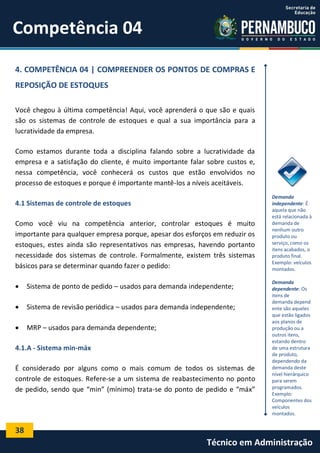 38
Técnico em Administração
Competência 04
4. COMPETÊNCIA 04 | COMPREENDER OS PONTOS DE COMPRAS E
REPOSIÇÃO DE ESTOQUES
Você chegou à última competência! Aqui, você aprenderá o que são e quais
são os sistemas de controle de estoques e qual a sua importância para a
lucratividade da empresa.
Como estamos durante toda a disciplina falando sobre a lucratividade da
empresa e a satisfação do cliente, é muito importante falar sobre custos e,
nessa competência, você conhecerá os custos que estão envolvidos no
processo de estoques e porque é importante mantê-los a níveis aceitáveis.
4.1 Sistemas de controle de estoques
Como você viu na competência anterior, controlar estoques é muito
importante para qualquer empresa porque, apesar dos esforços em reduzir os
estoques, estes ainda são representativos nas empresas, havendo portanto
necessidade dos sistemas de controle. Formalmente, existem três sistemas
básicos para se determinar quando fazer o pedido:
 Sistema de ponto de pedido – usados para demanda independente;
 Sistema de revisão periódica – usados para demanda independente;
 MRP – usados para demanda dependente;
4.1.A - Sistema min-máx
É considerado por alguns como o mais comum de todos os sistemas de
controle de estoques. Refere-se a um sistema de reabastecimento no ponto
de pedido, sendo que “min” (mínimo) trata-se do ponto de pedido e “máx”
Demanda
independente: É
aquela que não
está relacionada à
demanda de
nenhum outro
produto ou
serviço, como os
itens acabados, o
produto final.
Exemplo: veículos
montados.
Demanda
dependente: Os
itens de
demanda depend
ente são aqueles
que estão ligados
aos planos de
produção ou a
outros itens,
estando dentro
de uma estrutura
de produto,
dependendo da
demanda deste
nível hierárquico
para serem
programados.
Exemplo:
Componentes dos
veículos
montados.
 