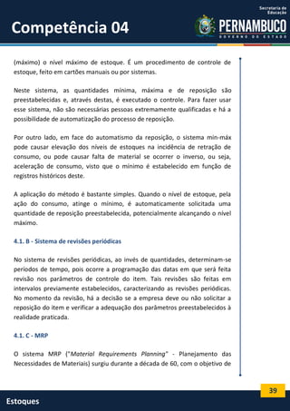 39
Estoques
Competência 04
(máximo) o nível máximo de estoque. É um procedimento de controle de
estoque, feito em cartões manuais ou por sistemas.
Neste sistema, as quantidades mínima, máxima e de reposição são
preestabelecidas e, através destas, é executado o controle. Para fazer usar
esse sistema, não são necessárias pessoas extremamente qualificadas e há a
possibilidade de automatização do processo de reposição.
Por outro lado, em face do automatismo da reposição, o sistema min-máx
pode causar elevação dos níveis de estoques na incidência de retração de
consumo, ou pode causar falta de material se ocorrer o inverso, ou seja,
aceleração de consumo, visto que o mínimo é estabelecido em função de
registros históricos deste.
A aplicação do método é bastante simples. Quando o nível de estoque, pela
ação do consumo, atinge o mínimo, é automaticamente solicitada uma
quantidade de reposição preestabelecida, potencialmente alcançando o nível
máximo.
4.1. B - Sistema de revisões periódicas
No sistema de revisões periódicas, ao invés de quantidades, determinam-se
períodos de tempo, pois ocorre a programação das datas em que será feita
revisão nos parâmetros de controle do item. Tais revisões são feitas em
intervalos previamente estabelecidos, caracterizando as revisões periódicas.
No momento da revisão, há a decisão se a empresa deve ou não solicitar a
reposição do item e verificar a adequação dos parâmetros preestabelecidos à
realidade praticada.
4.1. C - MRP
O sistema MRP ("Material Requirements Planning" - Planejamento das
Necessidades de Materiais) surgiu durante a década de 60, com o objetivo de
 