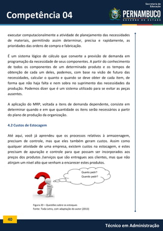 40
Técnico em Administração
Competência 04
executar computacionalmente a atividade de planejamento das necessidades
de materiais, permitindo assim determinar, precisa e rapidamente, as
prioridades das ordens de compra e fabricação.
É um sistema lógico de cálculo que converte a previsão de demanda em
programação da necessidade de seus componentes. A partir do conhecimento
de todos os componentes de um determinado produto e os tempos de
obtenção de cada um deles, podemos, com base na visão de futuro das
necessidades, calcular o quanto e quando se deve obter de cada item, de
forma que não haja falta e nem sobra no suprimento das necessidades da
produção. Podemos dizer que é um sistema utilizado para se evitar as peças
ausentes.
A aplicação do MRP, voltada a itens de demanda dependente, consiste em
determinar quando e em que quantidade os itens serão necessários a partir
do plano de produção da organização.
4.2 Custos de Estocagem
Até aqui, você já aprendeu que os processos relativos à armazenagem,
precisam de controle, mas que eles também geram custos. Assim como
qualquer atividade de uma empresa, existem custos na estocagem, e estes
precisam de apuração e controle para que possam ser incorporados aos
preços dos produtos /serviços que são entregues aos clientes, mas que não
atinjam um nível alto que venham a encarecer estes produtos.
Figura 20 – Questões sobre os estoques
Fonte: Toda Letra, com adaptação do autor (2013)
Quanto pedir?
Quando pedir?
 