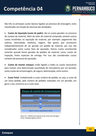 41
Estoques
Competência 04
São três os principais custos básicos ligados ao processo de estocagem, estes
classificados em função da natureza das atividades:
 Custos de Aquisição (custo de pedir): são os custos gerados no processo
de compra do material. Além do valor do material comprado, existem outros
custos envolvidos na aquisição do material, por exemplo: pagamento dos
salários, eletricidade, telefonia, viagens. São gastos que acontecem
independentemente de ser gerado um pedido de material, por isso são
considerados como custos fixos de aquisição. Outros custos acontecerão
somente quando forem gerados de pedidos de material, como: custos de
inspeção, fretes especiais de entrega. Por isso são considerados custos
variáveis do processo de aquisição.
 Custos de manter estoque: estão ligados a todos os custos necessários
para manter uma determinada quantidade de mercadorias por um período,
como custos de armazenagem, de seguro, deterioração, entre outros.
 Custo Total: multiplicando o custo unitário de pedido, ou seja, o custo de
um único pedido, pelo número de pedidos realizados em um período, em
geral 1 ano, encontra-se o custo total.
Figura 21 – Modelo do tratamento de custos de estocagem
Fonte: Robolog Logística (2013)
 