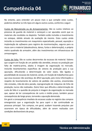 42
Técnico em Administração
Competência 04
No entanto, para entender um pouco mais o que compõe estes custos,
podemos detalhar os três tipos em alguns outros custos, conforme a seguir:
Custos de Manutenção ou de Armazenamento: São os custos relativos ao
processo de guarda do material e começam a ser apurados assim que os
materiais são recebidos no depósito. Também estão incluídos o investimento
no estoque, obtido através da avaliação do mesmo. Estes custos ainda
incluirão os investimentos em maquinário especializado, pessoal, aquisição e
implantação de softwares para registro de movimentações, seguros para os
riscos com o material (obsolescência, danos, furtos e deterioração), o próprio
metro quadrado do armazém, além dos investimentos em infraestrutura de
armazenagem.
Custos de Falta: São os custos decorrentes da escassez do material. Valores
que surgem em função de um pedido não atendido, atrasos na produção por
falta de matéria-prima, abalos à imagem da organização no mercado.
Incluirão levantamentos específicos de setores da produção para a sua
apuração, dificultando a determinação do valor exato. São ligados à
possibilidade de escassez do material, sendo, em função de trabalharmos para
que essa escassez não aconteça; de difícil apuração, pois inclui informações a
respeito do levantamento de valores de pedidos não aceitos, encomendas
não enviadas, mão-de-obra parada, reprogramação de máquinas da linha de
produção, lucros não realizados. Outro fator que dificulta a determinação do
custo de falta é a questão do prejuízo à imagem da organização no mercado
que, apesar de ter consequências de curto e médio prazo, também possui
consequências de longo prazo, tornando a apuração demorada.
Em geral a consequência imediata da escassez acaba no registro das compras
emergenciais que a organização faz para suprir e dar continuidade ao
processo principal. Tais compras, em geral, acabam trazendo prejuízos por
ocorrerem em época de dificuldades, além de serem realizadas com
condições desfavoráveis de preço.
 