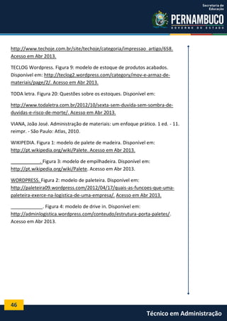 46
Técnico em Administração
http://www.techoje.com.br/site/techoje/categoria/impressao_artigo/658.
Acesso em Abr 2013.
TECLOG Wordpress. Figura 9: modelo de estoque de produtos acabados.
Disponível em: http://teclog2.wordpress.com/category/mov-e-armaz-de-
materiais/page/2/. Acesso em Abr 2013.
TODA letra. Figura 20: Questões sobre os estoques. Disponível em:
http://www.todaletra.com.br/2012/10/sexta-sem-duvida-sem-sombra-de-
duvidas-e-risco-de-morte/. Acesso em Abr 2013.
VIANA, João José. Administração de materiais: um enfoque prático. 1 ed. - 11.
reimpr. - São Paulo: Atlas, 2010.
WIKIPEDIA. Figura 1: modelo de palete de madeira. Disponível em:
http://pt.wikipedia.org/wiki/Palete. Acesso em Abr 2013.
___________. Figura 3: modelo de empilhadeira. Disponível em:
http://pt.wikipedia.org/wiki/Palete. Acesso em Abr 2013.
WORDPRESS. Figura 2: modelo de paleteira. Disponível em:
http://paleteira09.wordpress.com/2012/04/17/quais-as-funcoes-que-uma-
paleteira-exerce-na-logistica-de-uma-empresa/. Acesso em Abr 2013.
____________. Figura 4: modelo de drive in. Disponível em:
http://adminlogistica.wordpress.com/conteudo/estrutura-porta-paletes/.
Acesso em Abr 2013.
 
