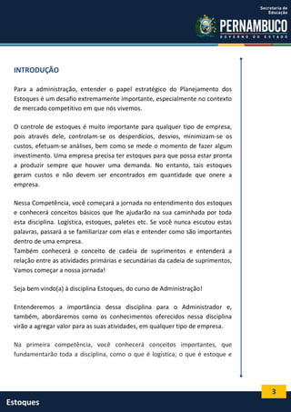 3
Estoques
INTRODUÇÃO
Para a administração, entender o papel estratégico do Planejamento dos
Estoques é um desafio extremamente importante, especialmente no contexto
de mercado competitivo em que nós vivemos.
O controle de estoques é muito importante para qualquer tipo de empresa,
pois através dele, controlam-se os desperdícios, desvios, minimizam-se os
custos, efetuam-se análises, bem como se mede o momento de fazer algum
investimento. Uma empresa precisa ter estoques para que possa estar pronta
a produzir sempre que houver uma demanda. No entanto, tais estoques
geram custos e não devem ser encontrados em quantidade que onere a
empresa.
Nessa Competência, você começará a jornada no entendimento dos estoques
e conhecerá conceitos básicos que lhe ajudarão na sua caminhada por toda
esta disciplina. Logística, estoques, paletes etc. Se você nunca escutou estas
palavras, passará a se familiarizar com elas e entender como são importantes
dentro de uma empresa.
Também conhecerá o conceito de cadeia de suprimentos e entenderá a
relação entre as atividades primárias e secundárias da cadeia de suprimentos,
Vamos começar a nossa jornada!
Seja bem vindo(a) à disciplina Estoques, do curso de Administração!
Entenderemos a importância dessa disciplina para o Administrador e,
também, abordaremos como os conhecimentos oferecidos nessa disciplina
virão a agregar valor para as suas atividades, em qualquer tipo de empresa.
Na primeira competência, você conhecerá conceitos importantes, que
fundamentarão toda a disciplina, como o que é logística; o que é estoque e
 