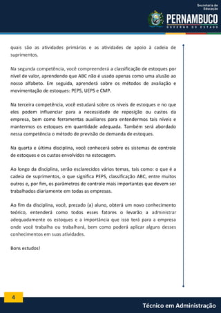 4
Técnico em Administração
quais são as atividades primárias e as atividades de apoio à cadeia de
suprimentos.
Na segunda competência, você compreenderá a classificação de estoques por
nível de valor, aprendendo que ABC não é usado apenas como uma alusão ao
nosso alfabeto. Em seguida, aprenderá sobre os métodos de avaliação e
movimentação de estoques: PEPS, UEPS e CMP.
Na terceira competência, você estudará sobre os níveis de estoques e no que
eles podem influenciar para a necessidade de reposição ou custos da
empresa, bem como ferramentas auxiliares para entendermos tais níveis e
mantermos os estoques em quantidade adequada. Também será abordado
nessa competência o método de previsão de demanda de estoques.
Na quarta e última disciplina, você conhecerá sobre os sistemas de controle
de estoques e os custos envolvidos na estocagem.
Ao longo da disciplina, serão esclarecidos vários temas, tais como: o que é a
cadeia de suprimentos, o que significa PEPS, classificação ABC, entre muitos
outros e, por fim, os parâmetros de controle mais importantes que devem ser
trabalhados diariamente em todas as empresas.
Ao fim da disciplina, você, prezado (a) aluno, obterá um novo conhecimento
teórico, entenderá como todos esses fatores o levarão a administrar
adequadamente os estoques e a importância que isso terá para a empresa
onde você trabalha ou trabalhará, bem como poderá aplicar alguns desses
conhecimentos em suas atividades.
Bons estudos!
 
