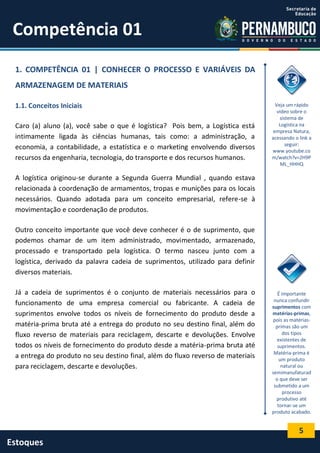 5
Estoques
Competência 01
1. COMPETÊNCIA 01 | CONHECER O PROCESSO E VARIÁVEIS DA
ARMAZENAGEM DE MATERIAIS
1.1. Conceitos Iniciais
Caro (a) aluno (a), você sabe o que é logística? Pois bem, a Logística está
intimamente ligada às ciências humanas, tais como: a administração, a
economia, a contabilidade, a estatística e o marketing envolvendo diversos
recursos da engenharia, tecnologia, do transporte e dos recursos humanos.
A logística originou-se durante a Segunda Guerra Mundial , quando estava
relacionada à coordenação de armamentos, tropas e munições para os locais
necessários. Quando adotada para um conceito empresarial, refere-se à
movimentação e coordenação de produtos.
Outro conceito importante que você deve conhecer é o de suprimento, que
podemos chamar de um item administrado, movimentado, armazenado,
processado e transportado pela logística. O termo nasceu junto com a
logística, derivado da palavra cadeia de suprimentos, utilizado para definir
diversos materiais.
Já a cadeia de suprimentos é o conjunto de materiais necessários para o
funcionamento de uma empresa comercial ou fabricante. A cadeia de
suprimentos envolve todos os níveis de fornecimento do produto desde a
matéria-prima bruta até a entrega do produto no seu destino final, além do
fluxo reverso de materiais para reciclagem, descarte e devoluções. Envolve
todos os níveis de fornecimento do produto desde a matéria-prima bruta até
a entrega do produto no seu destino final, além do fluxo reverso de materiais
para reciclagem, descarte e devoluções.
Veja um rápido
vídeo sobre o
sistema de
Logística na
empresa Natura,
acessando o link a
seguir:
www.youtube.co
m/watch?v=2H9P
ML_HHHQ
É importante
nunca confundir
suprimentos com
matérias-primas,
pois as matérias-
primas são um
dos tipos
existentes de
suprimentos.
Matéria-prima é
um produto
natural ou
semimanufaturad
o que deve ser
submetido a um
processo
produtivo até
tornar-se um
produto acabado.
 
