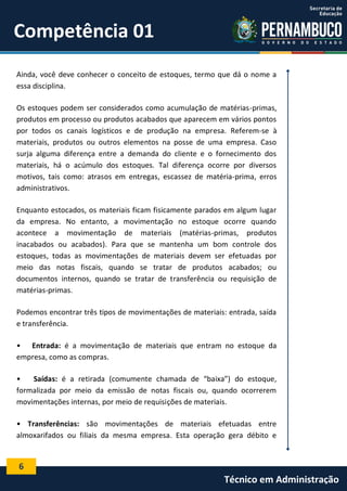 6
Técnico em Administração
Competência 01
Ainda, você deve conhecer o conceito de estoques, termo que dá o nome a
essa disciplina.
Os estoques podem ser considerados como acumulação de matérias-primas,
produtos em processo ou produtos acabados que aparecem em vários pontos
por todos os canais logísticos e de produção na empresa. Referem-se à
materiais, produtos ou outros elementos na posse de uma empresa. Caso
surja alguma diferença entre a demanda do cliente e o fornecimento dos
materiais, há o acúmulo dos estoques. Tal diferença ocorre por diversos
motivos, tais como: atrasos em entregas, escassez de matéria-prima, erros
administrativos.
Enquanto estocados, os materiais ficam fisicamente parados em algum lugar
da empresa. No entanto, a movimentação no estoque ocorre quando
acontece a movimentação de materiais (matérias-primas, produtos
inacabados ou acabados). Para que se mantenha um bom controle dos
estoques, todas as movimentações de materiais devem ser efetuadas por
meio das notas fiscais, quando se tratar de produtos acabados; ou
documentos internos, quando se tratar de transferência ou requisição de
matérias-primas.
Podemos encontrar três tipos de movimentações de materiais: entrada, saída
e transferência.
• Entrada: é a movimentação de materiais que entram no estoque da
empresa, como as compras.
• Saídas: é a retirada (comumente chamada de “baixa”) do estoque,
formalizada por meio da emissão de notas fiscais ou, quando ocorrerem
movimentações internas, por meio de requisições de materiais.
• Transferências: são movimentações de materiais efetuadas entre
almoxarifados ou filiais da mesma empresa. Esta operação gera débito e
 