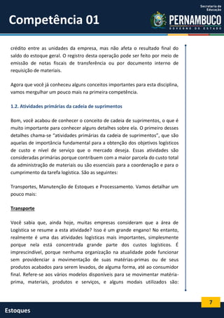 7
Estoques
Competência 01
crédito entre as unidades da empresa, mas não afeta o resultado final do
saldo do estoque geral. O registro desta operação pode ser feito por meio de
emissão de notas fiscais de transferência ou por documento interno de
requisição de materiais.
Agora que você já conheceu alguns conceitos importantes para esta disciplina,
vamos mergulhar um pouco mais na primeira competência.
1.2. Atividades primárias da cadeia de suprimentos
Bom, você acabou de conhecer o conceito de cadeia de suprimentos, o que é
muito importante para conhecer alguns detalhes sobre ela. O primeiro desses
detalhes chama-se “atividades primárias da cadeia de suprimentos”, que são
aquelas de importância fundamental para a obtenção dos objetivos logísticos
de custo e nível de serviço que o mercado deseja. Essas atividades são
consideradas primárias porque contribuem com a maior parcela do custo total
da administração de materiais ou são essenciais para a coordenação e para o
cumprimento da tarefa logística. São as seguintes:
Transportes, Manutenção de Estoques e Processamento. Vamos detalhar um
pouco mais:
Transporte
Você sabia que, ainda hoje, muitas empresas consideram que a área de
Logística se resume a esta atividade? Isso é um grande engano! No entanto,
realmente é uma das atividades logísticas mais importantes, simplesmente
porque nela está concentrada grande parte dos custos logísticos. É
imprescindível, porque nenhuma organização na atualidade pode funcionar
sem providenciar a movimentação de suas matérias-primas ou de seus
produtos acabados para serem levados, de alguma forma, até ao consumidor
final. Refere-se aos vários modelos disponíveis para se movimentar matéria-
prima, materiais, produtos e serviços, e alguns modais utilizados são:
 