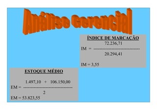 ÍNDICE DE MARCAÇÃO
                                                     72.236,71
                                         IM = -------------------------------
                                                     20.294,41

                                         IM = 3,55
        ESTOQUE MÉDIO

      1.497,10 + 106.150,00
EM = ---------------------------------
                  2
EM = 53.823,55
 