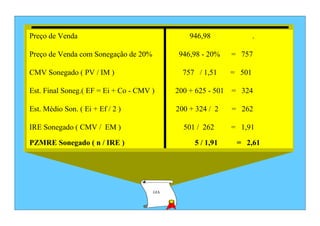 Preço de Venda                                  946,98              .

Preço de Venda com Sonegação de 20%         946,98 - 20%    = 757

CMV Sonegado ( PV / IM )                      757 / 1,51    = 501

Est. Final Soneg.( EF = Ei + Co - CMV )     200 + 625 - 501 = 324

Est. Médio Son. ( Ei + Ef / 2 )             200 + 324 / 2   = 262

IRE Sonegado ( CMV / EM )                     501 / 262     = 1,91

PZMRE Sonegado ( n / IRE )                       5 / 1,91    = 2,61




                                      GIA
 