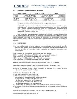 CENTRO UNIVERSITÁRIO DE DESENVOLVIMENTO DO
                                                  CENTRO-OESTE

1.1.4   CONSIDERAÇÕES SOBRE OS MÉTODOS

       PEPS ou FIFO                      UEPS ou LIFO                       MPM
Vendas           18.900,00        Vendas           18.900,00   Vendas               18.900,00
(-) CMV        (16.610,00)        (-) CMV        (16.650,00)   (-) CMV            (16.622,80)
(=) RCM           2.290,00        (=) RCM           2.250,00   (=) RCM               2.277,20
Est. Final        1.640,00        Est. Final        1.600,00   Est. Final            1.627,20

        Comparando-se os resultados obtidos temos a seguinte conclusão:

        “(...) se três empresas tivessem adquirido mercadorias, nas mesmas quantidades, pelos
        mesmos preços, e vendido nas mesmas condições, suas situações reais seriam as mesmas,
        com a mesma quantidade de estoque, porém seus demonstrativos financeiros seriam
        diferentes, porque usaram critérios também diferentes, embora todos se baseassem no custo
        de aquisição”. (Iudícibus, 1994, p. 106)

       Pelo motivo dos resultados serem diferentes, a legislação tributária não permite o
uso de todos os critérios de avaliação de estoques. Somente o PEPS e a MPM são aceitos.
Fique registrado que esta é uma opção do Governo. O administrador pode usar
internamente o critério UEPS sem nenhum prejuízo para os outros usuários da informação
contábil.

1.1.5   EXERCÍCIOS

1) A empresa Comercial Paraense dedica-se à comercialização de luminárias de luxo. Em
   01/11/x5, seu estoque estava constituído de 200 unidades ao custo unitário de R$ 1.000.
   Durante o mês de novembro, foram realizadas as seguintes operações com
   mercadorias:

01/11 – compra de 300 unidades por R$ 1.200 cada uma, a prazo.
02/11 – venda de 100 unidades a R$ 1.500 cada uma, sendo 50% a prazo.
15/11 – venda de 300 unidades a R$ 1.400 cada uma, a prazo.
18/11 – compra de 200 unidades a R$ 1.300 cada uma, a prazo.
20/11 – venda de 100 unidades a R$ 1.400 cada uma, a vista.

Pede-se: efetuar o controle dos estoques pelos métodos: PEPS, UEPS, e MPM;

Dicas: CMV PEPS R$ 560.000; CMV UEPS R$ 590.000; CMV MPM R$ 572.000

2) Apurar o resultado da Cia. Indaiá, utilizando os métodos PEPS, UEPS e MPM,
   observando as seguintes informações:

a) Despesas Operacionais R$ 3.500;
b) Receitas Diversas do período R$ 1.000;
c) Movimentação dos estoques do período:
   Compras de 10 unidades ao custo unitário de R$ 100;
   Compras de 20 unidades a R$ 150 cada uma;
   Vendas de 32 unidades por R$ 200 cada uma;
   Compras de 40 unidades a R$ 160 cada uma;
   Vendas de 45 unidades a R$ 200 cada uma;
d) As operações de compras e vendas de mercadorias foram realizadas a prazo;
e) O estoque inicial de mercadorias estava constituído de 12 unidades, ao custo unitário de
   R$ 90.

Dicas: Lucro líquido PEPS R$ 2.200; UEPS R$ 1.870 e MPM R$ 2.181,05

Disponível em: http://julio1976.sites.uol.com.br                                                3
 