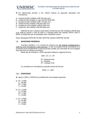 CENTRO UNIVERSITÁRIO DE DESENVOLVIMENTO DO
                                                  CENTRO-OESTE

3) Em determinado período, a Cia. Cetima realizou as seguintes operações com
   mercadorias:

a)    compras de 200 unidades a R$ 100 cada uma;
b)    vendas de 250 unidades no valor total de R$ 50.000;
c)    compras de 300 unidades a R$ 110 cada uma;
d)    vendas de 400 unidades a R$ 220 cada uma;
e)    compras de 100 unidades a R$ 20 cada uma;
f)    vendas de 180 unidades a R$ 250 cada uma.

      Sabendo-se que o estoque inicial estava constituído por 300 unidades a R$ 80 cada
uma, pede-se calcular o valor do CMV e o resultado pelos três métodos (PEPS, UEPS e
MPM), considerando que as operações foram realizadas a prazo.

Dicas: Resultados PEPS R$ 105.400; UEPS R$ 109.600 e MPM R$ 108.760.

1.2      INVENTÁRIO PERIÓDICO

        Inventário periódico é um controle de estoque que não atualiza imediatamente o
saldo da conta mercadorias a cada operação. O valor do estoque final de mercadorias só é
conhecido extra-contabilmente no final do período contábil, por intermédio de uma contagem
física dos itens em estoque (inventário).
        Nesse tipo de inventário, o CMV é apurado mediante a seguinte fórmula:

                                         CMV = EI = C – EF

                                         EI = Estoque Inicial
                                         C = Compras
                                         EF = Estoque Final

         E o resultado com mercadorias é apurado através da fórmula:

                                           RCM = V – CMV

1.2.1    EXERCÍCIOS

4) Apure o CMV e o RCM extra-contabilmente nas situações seguintes:

a) EI = 10.000
   C = 55.000
   EF = 7.000
   V = 70.000

b) EI = 10.000
   C = 67.000
   EF = 7.000
   V = 70.000

c) EI = 10.000
   C = 67.000
   EF = 6.000
   V = 70.000




Disponível em: http://julio1976.sites.uol.com.br                                        4
 