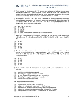 CENTRO UNIVERSITÁRIO DE DESENVOLVIMENTO DO
                                                  CENTRO-OESTE

5) A Cia Araras, no fim de dezembro/X4, apresentava a conta mercadorias com o saldo
   devedor de R$ 1.500, e a conta RCM com o saldo credor de R$ 11.500. Sabe-se que o
   estoque final é o saldo da conta mercadorias e que o estoque inicial mais as compras
   totalizavam R$ 10.000. Apure o valor das vendas realizadas no período.

6) A metalúrgica Invertida Ltda., que utiliza o sistema de inventário periódico com três
   contas básicas, as quais têm os seguintes saldos: Mercadorias R$ 12.000, Compras R$
   127.000 e Vendas R$ 237.000, apurou um Lucro Bruto (RCM) de R$ 98.000. Qual o
   estoque final apurado extra-contabilmente?

a) (   ) Nulo (não há estoque)
b) (   ) R$ 98.000
c) (   ) R$ 122.000
d) (   ) R$ 139.000
e) (   ) Os dados fornecidos não permitem apurar o estoque final.

7) A empresa Pardal apresentou o seguinte movimento de mercadorias: Estoque Inicial R$
   1.200, Compras R$ 1.300, Estoque Final R$ 1.400 e Vendas R$ 1.500. O Lucro Bruto foi
   de:

a) (   ) R$ 100
b) (   ) R$ 200
c) (   ) R$ 300
d) (   ) R$ 400
e) (   ) R$ 500

8) Calcule o Lucro Líquido de uma empresa que apresenta os seguintes registros contábeis
   em seu movimento mercantil: Estoque Inicial R$ 1.200, Compras R$ 1.300, Estoque
   Final R$ 1.400; Vendas R$ 1.500, Despesas Administrativas R$ 40, Despesas
   Financeiras R$ 60.

a) (   ) R$ 100
b) (   ) R$ 200
c) (   ) R$ 300
d) (   ) R$ 400
e) (   ) R$ 500

9) Se o inventário inicial de mercadorias for superavaliado, qual das hipóteses a seguir
   ocorrerá?

a) (   ) O inventário final será superavaliado
b) (   ) O lucro líquido do período será subavaliado
c) (   ) O Custo das Mercadorias vendidas será subavaliado
d) (   ) O lucro líquido do período será superavaliado
e) (   ) O inventário final será subavaliado

10) O lucro Bruto é definido como:

a) (   ) O excesso das receitas sobre as despesas
b) (   ) A diferença entre o valor das vendas e o das Despesas
c) (   ) O excesso das vendas sobre o Custo das Mercadorias Vendidas
d) (   ) A diferença entre as receitas e o Custo Das Mercadorias Vendidas
e) (   ) O excesso do valor das vendas e o das compras de mercadorias



Disponível em: http://julio1976.sites.uol.com.br                                      5
 