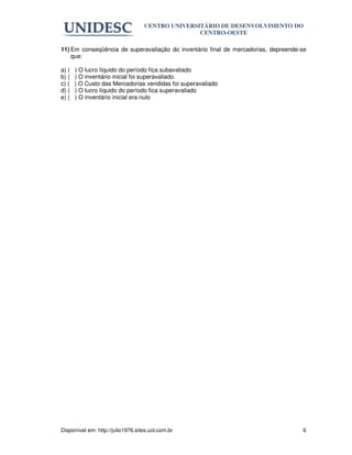 CENTRO UNIVERSITÁRIO DE DESENVOLVIMENTO DO
                                                  CENTRO-OESTE

11) Em conseqüência de superavaliação do inventário final de mercadorias, depreende-se
    que:

a) (   ) O lucro líquido do período fica subavaliado
b) (   ) O inventário inicial foi superavaliado
c) (   ) O Custo das Mercadorias vendidas foi superavaliado
d) (   ) O lucro líquido do período fica superavaliado
e) (   ) O inventário inicial era nulo




Disponível em: http://julio1976.sites.uol.com.br                                    6
 