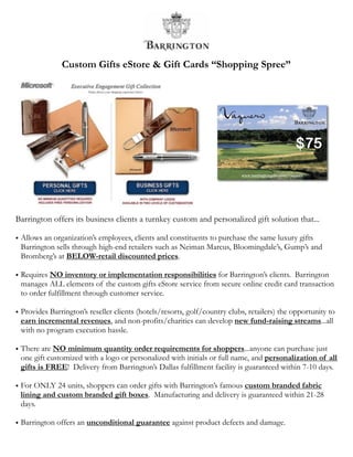 Custom Gifts eStore & Gift Cards “Shopping Spree”




Barrington offers its business clients a turnkey custom and personalized gift solution that...

• Allows an organization’s employees, clients and constituents to purchase the same luxury gifts
  Barrington sells through high-end retailers such as Neiman Marcus, Bloomingdale’s, Gump’s and
  Bromberg’s at BELOW-retail discounted prices.

• Requires NO inventory or implementation responsibilities for Barrington’s clients. Barrington
  manages ALL elements of the custom gifts eStore service from secure online credit card transaction
  to order fulfillment through customer service.

• Provides Barrington’s reseller clients (hotels/resorts, golf/country clubs, retailers) the opportunity to
  earn incremental revenues, and non-profits/charities can develop new fund-raising streams...all
  with no program execution hassle.

• There are NO minimum quantity order requirements for shoppers...anyone can purchase just
  one gift customized with a logo or personalized with initials or full name, and personalization of all
  gifts is FREE! Delivery from Barrington’s Dallas fulfillment facility is guaranteed within 7-10 days.

• For ONLY 24 units, shoppers can order gifts with Barrington’s famous custom branded fabric
  lining and custom branded gift boxes. Manufacturing and delivery is guaranteed within 21-28
  days.

• Barrington offers an unconditional guarantee against product defects and damage.
 