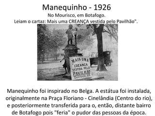Manequinho - 1926
No Mourisco, em Botafogo.
Leiam o cartaz: Mais uma CREANÇA vestida pelo Pavilhão".
Manequinho foi inspirado no Belga. A estátua foi instalada,
originalmente na Praça Floriano - Cinelândia (Centro do rio),
e posteriormente transferida para o, então, distante bairro
de Botafogo pois "feria" o pudor das pessoas da época.
 