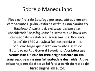 Sobre o Manequinho
Ficou na Praia de Botafogo por anos, até que em um
campeonato alguém vestiu na estátua uma camisa do
Batafogo. A partir dai, a estátua passou a ser
considerada "botafoguense" e sempre que havia um
campeonato a estátua aparecia vestida. Nos anos
(creio) de 1990 a estátua foi transferida para o
pequeno Largo que existe em frente a sede do
Botafogo na Rua General Severiano. A estatua que
vemos não é a que foi feita originalmente no Rio ,
uma vez que a mesma foi roubada e destruída. A que
existe hoje em dia é a que foi feita a partir do molde de
barro original do autor.
 