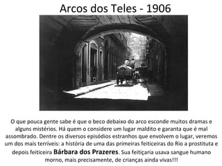Arcos dos Teles - 1906
O que pouca gente sabe é que o beco debaixo do arco esconde muitos dramas e
alguns mistérios. Há quem o considere um lugar maldito e garanta que é mal
assombrado. Dentre os diversos episódios estranhos que envolvem o lugar, veremos
um dos mais terríveis: a história de uma das primeiras feiticeiras do Rio a prostituta e
depois feiticeira Bárbara dos Prazeres. Sua feitiçaria usava sangue humano
morno, mais precisamente, de crianças ainda vivas!!!
 