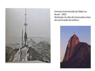 Primeira transmissão de Rádio no
Brasil - 1923
Realizada no alto do Corcovado antes
da construção da estátua.
 