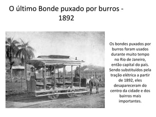 O último Bonde puxado por burros -
1892
Os bondes puxados por
burros foram usados
durante muito tempo
no Rio de Janeiro,
então capital do país.
Sendo substituídos pela
tração elétrica a partir
de 1892, eles
desapareceram do
centro da cidade e dos
bairros mais
importantes.
 