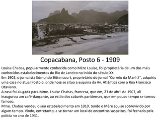 Copacabana, Posto 6 - 1909
Louise Chabas, popularmente conhecida como Mère Louise, foi proprietária de um dos mais
conhecidos estabelecimentos do Rio de Janeiro no início do século XX.
Em 1902, o jornalista Edmundo Bittencourt, proprietário do jornal "Correio da Manhã", adquiriu
uma casa no atual Posto 6, onde hoje se situa a esquina da Av. Atlântica com a Rua Francisco
Otaviano.
A casa foi alugada para Mme. Louise Chabas, francesa, que em, 23 de abril de 1907, ali
inaugurou um café-dançante, ao estilo dos cabarés parisienses, que em pouco tempo se tornou
famoso.
Mme. Chabas vendeu o seu estabelecimento em 1910, tendo o Mère Louise sobrevivido por
algum tempo. Vindo, entretanto, a se tornar um local de encontros suspeitos, foi fechado pela
polícia no ano de 1931.
 