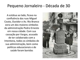 Pequeno Jornaleiro - Década de 30
A estátua ao lado, ficava na
confluência das ruas Miguel
Couto, Ouvidor e Av. Rio Branco
eera um dos maiores símbolos
da administração Pedro Ernesto
em nossa cidade. Com sua
cassação por Vargas, acusado
de ter colaborado com a
Intentona, todos os símbolos de
sua administração, bem como
políticas educacionais e de
saúde foram banidas
 