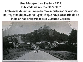 Rua Maçapuri, na Penha - 1927.
Publicada na revista "O Malho".
Tratava-se de um anúncio do movimento imobiliário do
bairro, afim de povoar o lugar, já que havia acabado de se
instalar nas proximidades o Curtume Carioca.
 