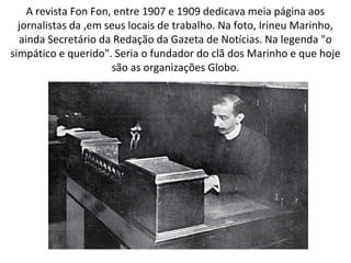 A revista Fon Fon, entre 1907 e 1909 dedicava meia página aos
jornalistas da ,em seus locais de trabalho. Na foto, Irineu Marinho,
ainda Secretário da Redação da Gazeta de Notícias. Na legenda "o
simpático e querido". Seria o fundador do clã dos Marinho e que hoje
são as organizações Globo.
 