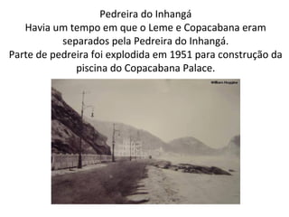 Pedreira do Inhangá
Havia um tempo em que o Leme e Copacabana eram
separados pela Pedreira do Inhangá.
Parte de pedreira foi explodida em 1951 para construção da
piscina do Copacabana Palace.
 