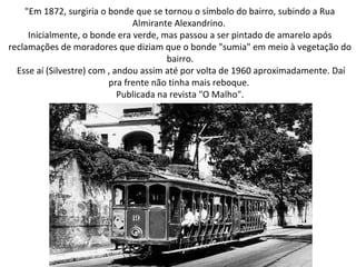 "Em 1872, surgiria o bonde que se tornou o símbolo do bairro, subindo a Rua
Almirante Alexandrino.
Inicialmente, o bonde era verde, mas passou a ser pintado de amarelo após
reclamações de moradores que diziam que o bonde "sumia" em meio à vegetação do
bairro.
Esse aí (Silvestre) com , andou assim até por volta de 1960 aproximadamente. Daí
pra frente não tinha mais reboque.
Publicada na revista "O Malho".
 