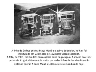 A linha de ônibus entre a Praça Mauá e o bairro do Leblon, no Rio, foi
inaugurada em 23 de abril de 1928 pela Viação Excelsior.
A foto, de 1931, mostra três carros dessa linha na garagem. A Viação Excelsior
pertencia à Light, detentora da maior parte das linhas de bondes do então
Distrito Federal. A linha Mauá x Leblon existe até os dias de hoje.
 