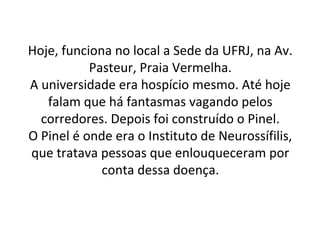 Hoje, funciona no local a Sede da UFRJ, na Av.
Pasteur, Praia Vermelha.
A universidade era hospício mesmo. Até hoje
falam que há fantasmas vagando pelos
corredores. Depois foi construído o Pinel.
O Pinel é onde era o Instituto de Neurossífilis,
que tratava pessoas que enlouqueceram por
conta dessa doença.
 
