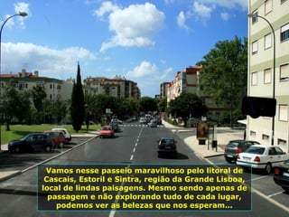 Vamos nesse passeio maravilhoso pelo litoral de
Cascais, Estoril e Sintra, região da Grande Lisboa,
local de lindas paisagens. Mesmo sendo apenas de
passagem e não explorando tudo de cada lugar,
podemos ver as belezas que nos esperam...
 