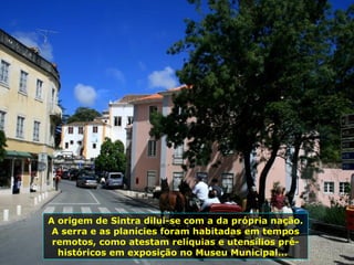 A origem de Sintra dilui-se com a da própria nação.
A serra e as planícies foram habitadas em tempos
remotos, como atestam relíquias e utensílios pré-
históricos em exposição no Museu Municipal...
 