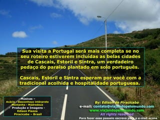 Sua visita a Portugal será mais completa se no
seu roteiro estiverem incluídas as belas cidades
de Cascais, Estoril e Sintra, um verdadeiro
pedaço do paraíso plantado em solo português.
Cascais, Estoril e Sintra esperam por você com a
tradicional acolhida e hospitalidade portuguesa.
- Músicas –
Acácio - desconheço intérprete
Montanha - Madredeus
- Produção e Imagens -
Edison Piazza
Piracicaba – Brasil
Para fazer esse passeio escreva para o e-mail acima
 