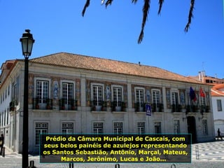 Prédio da Câmara Municipal de Cascais, com
seus belos painéis de azulejos representando
os Santos Sebastião, Antônio, Marçal, Mateus,
Marcos, Jerônimo, Lucas e João...
 