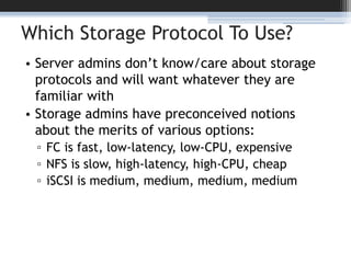 Which Storage Protocol To Use?Server admins don’t know/care about storage protocols and will want whatever they are familiar withStorage admins have preconceived notions about the merits of various options:FC is fast, low-latency, low-CPU, expensiveNFS is slow, high-latency, high-CPU, cheapiSCSI is medium, medium, medium, medium
