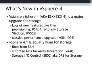 What’s New in vSphere 4VMware vSphere 4 (AKA ESX/ESXi 4) is a major upgrade for storageLots of new features like thin provisioning, PSA, Any-to-any Storage VMotion, PVSCSIMassive performance upgrade (400k IOPS!)vSphere 4.1 is equally huge for storageBoot from SANvStorage APIs for Array Integration (VAAI)Storage I/O Control (SIOC) aka DRS for Storage