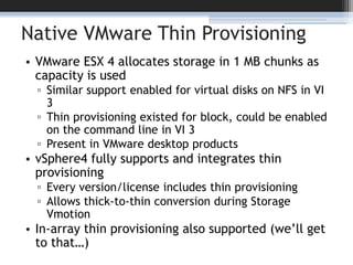 Native VMware Thin ProvisioningVMware ESX 4 allocates storage in 1 MB chunks as capacity is usedSimilar support enabled for virtual disks on NFS in VI 3Thin provisioning existed for block, could be enabled on the command line in VI 3Present in VMware desktop productsvSphere4 fully supports and integrates thin provisioningEvery version/license includes thin provisioningAllows thick-to-thin conversion during Storage VmotionIn-array thin provisioning also supported (we’ll get to that…)