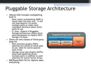 Pluggable Storage ArchitectureVMware ESX includes multipathing built inBasic native multipathing (NMP) is round-robin fail-over only – it will not load balance I/O across multiple paths or make more intelligent decisions about which paths to useE+ Only: vSphere 4 Pluggable Storage Architecture allows third-party developers to replace ESX’s storage I/O stackThere are two classes of third-party plug-ins:Path-selection plugins (PSPs) optimize the choice of which path to use, ideal for active/passive type arraysStorage array type plugins (SATPs) allow load balancing across multiple paths in addition to path selection for active/active arraysEMCPowerPath/VE for vSphere does everything