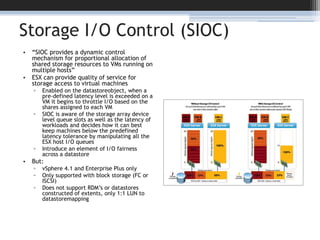 Storage I/O Control (SIOC)“SIOC provides a dynamic control mechanism for proportional allocation of shared storage resources to VMs running on multiple hosts”ESX can provide quality of service for storage access to virtual machinesEnabled on the datastoreobject, when a pre-defined latency level is exceeded on a VM it begins to throttle I/O based on the shares assigned to each VMSIOC is aware of the storage array device level queue slots as well as the latency of workloads and decides how it can best keep machines below the predefined latency tolerance by manipulating all the ESX host I/O queues Introduce an element of I/O fairness across a datastoreBut:vSphere 4.1 and Enterprise Plus onlyOnly supported with block storage (FC or ISCSI)Does not support RDM’s or datastores constructed of extents, only 1:1 LUN to datastoremapping