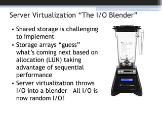 Server Virtualization “The I/O Blender”Shared storage is challenging to implementStorage arrays “guess” what’s coming next based on allocation (LUN) taking advantage of sequential performanceServer virtualization throws I/O into a blender – All I/O is now random I/O!