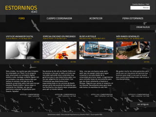 Camila Medina | Salir

ESTORNINOS                                                                                                                                                                                  Buscar

                                  e[ad]

                FORO                                  CUERPO COORDINADOR                                             ACONTECER                                   FERIA ESTORNINOS


                                                                                                                                                                                   CREAR NUEVO



VISITA DE ANIMADOR DIGITAL                       ESPECIALIZACIONES EN PREGRADO                        BUSES A RITOQUE                                    MÁS RAMOS GENERALES
Camila Medina | 01 de Mayo 2011                  Valeria Flores |15 de Abril 2011                     Macarena Vidal | 10 de Abril 2011                  Sebastián Rojas | 24 de Marzo 2011




                                      ver más                                            ver más                                              ver más                                         ver más




Hola a todos, les cuento que este trimestre      Soy alumna de 4to año de Diseño Gráfico en           Hola, creo que una buena causa sería 
             Me gustan mucho los ramos generales, pero
he comenzado con Título II y mi proyecto         la escuela y creo que la malla curricular que        pedir que nos apoyen todos para lograr             siento que son muy pocas las opciones que
esta relacionado con animación digital,          nos están aplicando tiene contenidos muy             convencer a las autoridades de la                  tenemos para elegir y creo que es nesario
debido a esto, mantego contacto regular con      genéricos para lo que deberíamos saber una           universidad para tener buses o organizarnos        para nuestro aprendizaje tener más temas e
un animador y me parece buena idea que           vez que salgamos de la universidad. Creo             para contratar buses de acercamiento para          interdisciplinarios.
visitara la escuela, creo que les sería          firmemente que deberíamos tener                      que nos lleven solamente a nosotros a
bastante provechoso sobre todo para los que      especializaciones en las carreras de diseño          Ritoque. Diganme que opinan al respecto y si
estudian Diseño Gráfico. Quiero saber si         porque sería una excelente herramienta que           les interesa. Necesitamos votos para llevar
realmente les interesa , por que así             nos facilitaría y nos dejaría mejor preparados       este tema a la asamblea de este mes.
podríamos comenzar las gestiones para            para salir al mundo laboral.
llevarlo. Saludos!
                  VOTOS (0) | COMENTARIOS(0)                      VOTOS (28) | COMENTARIOS(15)                          VOTOS (155) | COMENTARIOS(50)                   VOTOS (57) | COMENTARIOS(40)
                              votar | comentar                       votar | comentar | ver más                             votar | comentar | ver más                     votar | comentar | ver más




                                                                                                                                                                                    ver antiguas



                                                       E st or ninos e[ad] | Es cu ela de Arquitect ur a y Diseño PUCV | Su scripción RSS
 