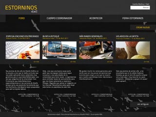 Camila Medina | Salir

ESTORNINOS                                                                                                                                                                                  Buscar

                                   e[ad]

                 FORO                                 CUERPO COORDINADOR                                             ACONTECER                                  FERIA ESTORNINOS


                                                                                                                                                                                   CREAR NUEVO



ESPECIALIZACIONES EN PREGRADO                    BUSES A RITOQUE                                      MÁS RAMOS GENERALES                               HELADOS EN LA CAFETA
Valeria Flores |15 de Abril 2011                 Macarena Vidal | 10 de Abril 2011                    Sebastián Rojas | 24 de Marzo 2011                Francisco Paredes | 15 de Marzo 2011




                                      ver más                                            ver más                                             ver más                                         ver más




Soy alumna de 4to año de Diseño Gráfico en       Hola, creo que una buena causa sería 
               Me gustan mucho los ramos generales, pero         Hola soy alumno de primer año y me
la escuela y creo que la malla curricular que    pedir que nos apoyen todos para lograr               siento que son muy pocas las opciones que         encantaría que en la cafeta hubieran
nos están aplicando tiene contenidos muy         convencer a las autoridades de la                    tenemos para elegir y creo que es nesario         helados, ya que el otro día quería comprar
genéricos para lo que deberíamos saber una       universidad para tener buses o organizarnos          para nuestro aprendizaje tener más temas e        uno y tuve que ir muy lejos de la u para
vez que salgamos de la universidad. Creo         para contratar buses de acercamiento para            interdisciplinarios.                              comprarlo. ¡Animense y apoyen mi causa!
firmemente que deberíamos tener                  que nos lleven solamente a nosotros a                                                                  ¿Qué opinan?
especializaciones en las carreras de diseño      Ritoque. Diganme que opinan al respecto y si
porque sería una excelente herramienta que       les interesa. Necesitamos votos para llevar
nos facilitaría y nos dejaría mejor preparados   este tema a la asamblea de este mes.
para salir al mundo laboral.


                VOTOS (28) | COMENTARIOS(15)                    VOTOS (155) | COMENTARIOS(50)                           VOTOS (57) | COMENTARIOS(40)                    VOTOS (30) | COMENTARIOS(25)
                   votar | comentar | ver más                       votar | comentar | ver más                             votar | comentar | ver más                      votar | comentar | ver más




                                                                                                                                                                                    ver antiguas



                                                       E st or ninos e[ad] | Es cu ela de Arquitect ur a y Diseño PUCV | Su scripción RSS
 