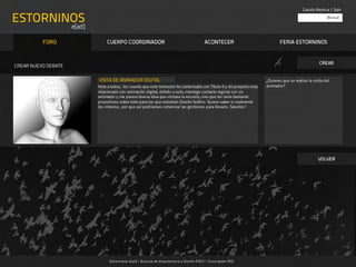 Camila Medina | Salir

ESTORNINOS                                                                                                                                                          Buscar

                             e[ad]

            FORO                          CUERPO COORDINADOR                                             ACONTECER                      FERIA ESTORNINOS


                                                                                                                                                                CREAR
CREAR NUEVO DEBATE

                                     VISITA DE ANIMADOR DIGITAL		                                                                ¿Quieres que se realize la visita del
                                     Hola a todos, les cuento que este trimestre he comenzado con Título II y mi proyecto esta   animador?
                                     relacionado con animación digital, debido a esto, mantego contacto regular con un
                                     animador y me parece buena idea que visitara la escuela, creo que les sería bastante
                                     provechoso sobre todo para los que estudian Diseño Gráfico. Quiero saber si realmente
       SUBIR IMAGEN PRINCIPAL	   	   les interesa , por que así podríamos comenzar las gestiones para llevarlo. Saludos!




                                                                                                                                                               VOLVER




                                           E st or ninos e[ad] | Es cu ela de Arquitect ur a y Diseño PUCV | Su scripción RSS
 
