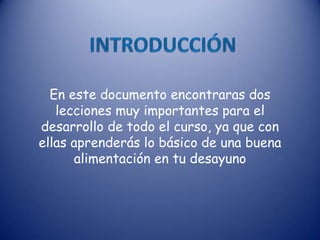 En este documento encontraras dos
lecciones muy importantes para el
desarrollo de todo el curso, ya que con
ellas aprenderás lo básico de una buena
alimentación en tu desayuno
 