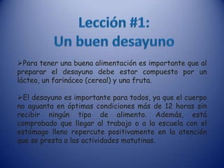 Para tener una buena alimentación es importante que al
preparar el desayuno debe estar compuesto por un
lácteo, un farináceo (cereal) y una fruta.
El desayuno es importante para todos, ya que el cuerpo
no aguanta en óptimas condiciones más de 12 horas sin
recibir ningún tipo de alimento. Además, está
comprobado que llegar al trabajo o a la escuela con el
estómago lleno repercute positivamente en la atención
que se presta a las actividades matutinas.
 
