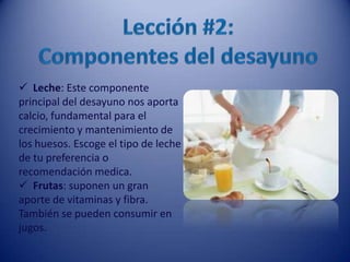  Leche: Este componente
principal del desayuno nos aporta
calcio, fundamental para el
crecimiento y mantenimiento de
los huesos. Escoge el tipo de leche
de tu preferencia o
recomendación medica.
 Frutas: suponen un gran
aporte de vitaminas y fibra.
También se pueden consumir en
jugos.
 