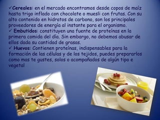 Cereales: en el mercado encontramos desde copos de maíz
hasta trigo inflado con chocolate o muesli con frutas. Con su
alto contenido en hidratos de carbono, son los principales
proveedores de energía al instante para el organismo.
 Embutidos: constituyen una fuente de proteínas en la
primera comida del día. Sin embargo, no debemos abusar de
ellos dada su cantidad de grasas.
 Huevos: Contienen proteínas, indispensables para la
formación de las células y de los tejidos, puedes prepararlos
como mas te gustes, solos o acompañados de algún tipo e
vegetal
 