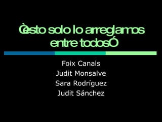 “ esto solo lo arreglamos entre todos ” Foix Canals Judit Monsalve Sara Rodríguez Judit Sánchez 